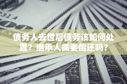 武汉债务人去世后债务该如何处置？继承人需要偿还吗？