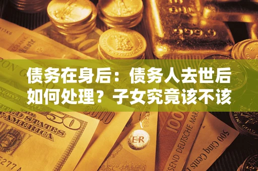 武汉债务在身后：债务人去世后如何处理？子女究竟该不该还钱？