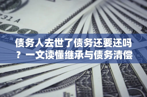 武汉债务人去世了债务还要还吗？一文读懂继承与债务清偿