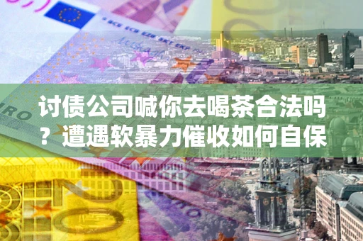 武汉讨债公司喊你去喝茶合法吗？遭遇软暴力催收如何自保？