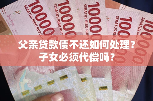 武汉父亲贷款债不还如何处理？子女必须代偿吗？